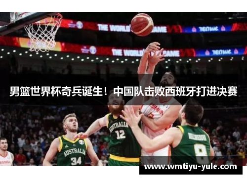 男篮世界杯奇兵诞生！中国队击败西班牙打进决赛
