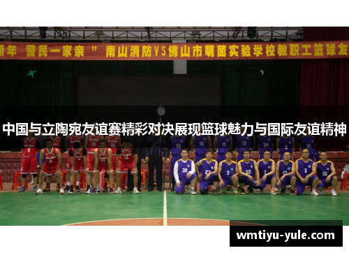 中国与立陶宛友谊赛精彩对决展现篮球魅力与国际友谊精神