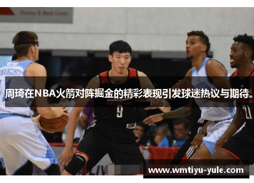 周琦在NBA火箭对阵掘金的精彩表现引发球迷热议与期待